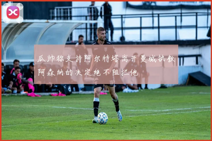 瓜帅称支持阿尔特塔离开曼城执教阿森纳的决定绝不阻拦他