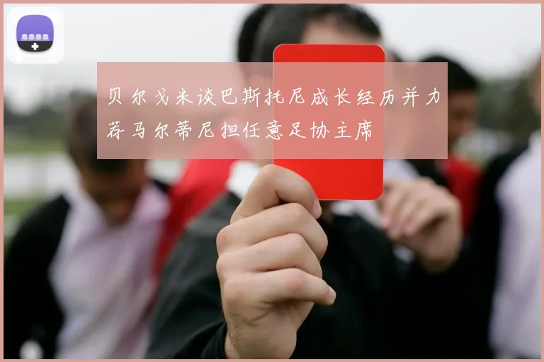 贝尔戈米谈巴斯托尼成长经历并力荐马尔蒂尼担任意足协主席