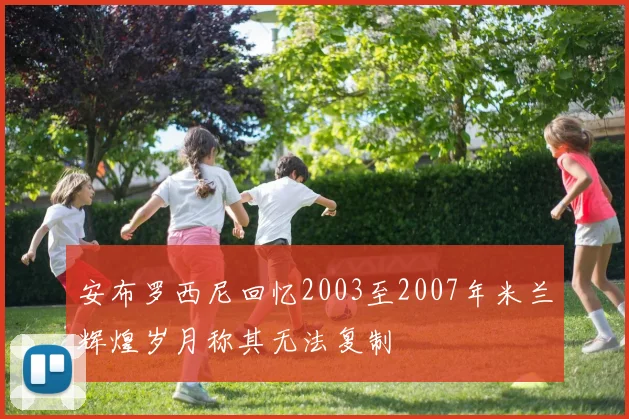 安布罗西尼回忆2003至2007年米兰辉煌岁月称其无法复制