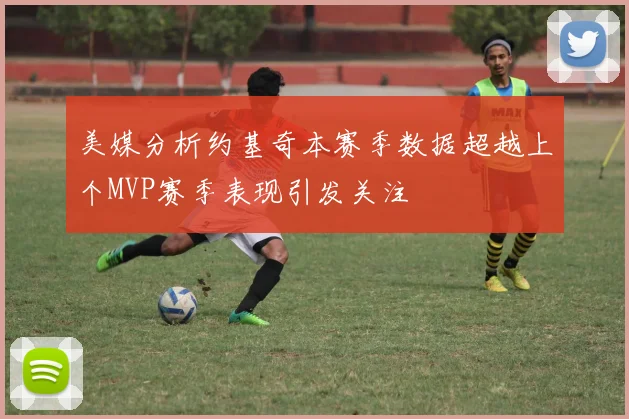 美媒分析约基奇本赛季数据超越上个MVP赛季表现引发关注