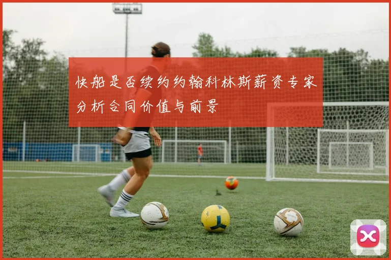 快船是否续约约翰科林斯薪资专家分析合同价值与前景