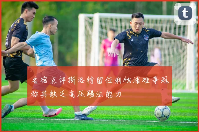 名宿点评斯洛特留任利物浦难争冠称其缺乏高压踢法能力