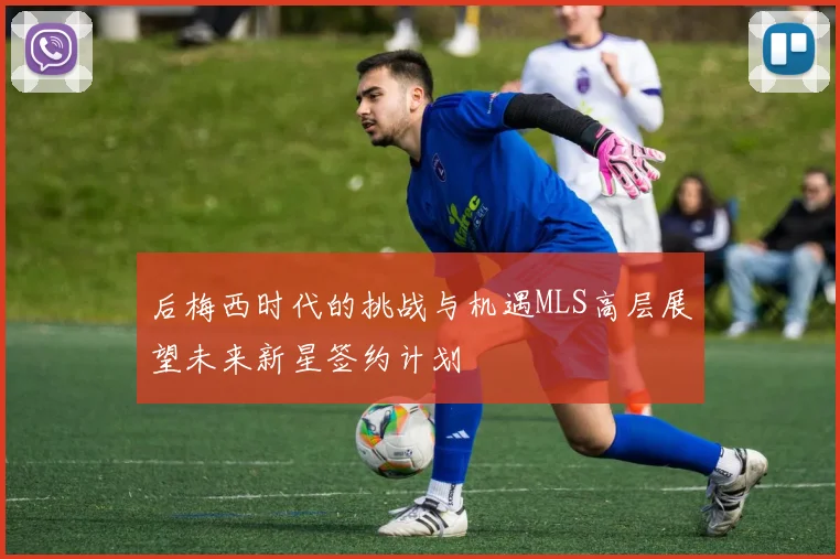 后梅西时代的挑战与机遇MLS高层展望未来新星签约计划