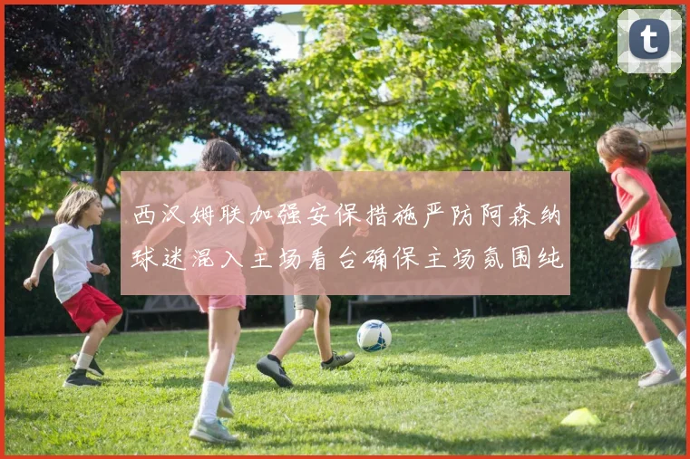 西汉姆联加强安保措施严防阿森纳球迷混入主场看台确保主场氛围纯粹