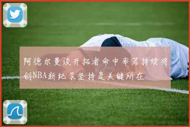 阿德尔曼谈开拓者命中率若持续将创NBA新纪录坚持是关键所在