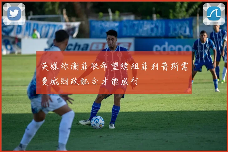 英媒称谢菲联希望续租菲利普斯需曼城财政配合才能成行