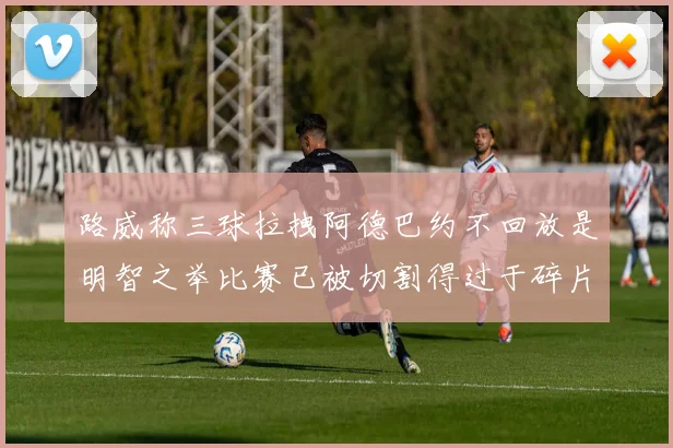 路威称三球拉拽阿德巴约不回放是明智之举比赛已被切割得过于碎片化