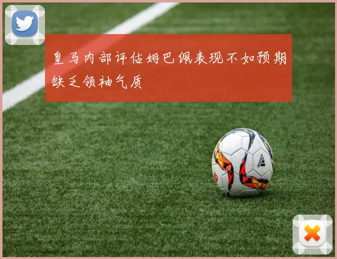 皇马内部评估姆巴佩表现不如预期缺乏领袖气质