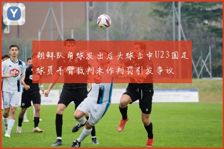 朝鲜队角球发出后头球击中U23国足球员手臂裁判未作判罚引发争议