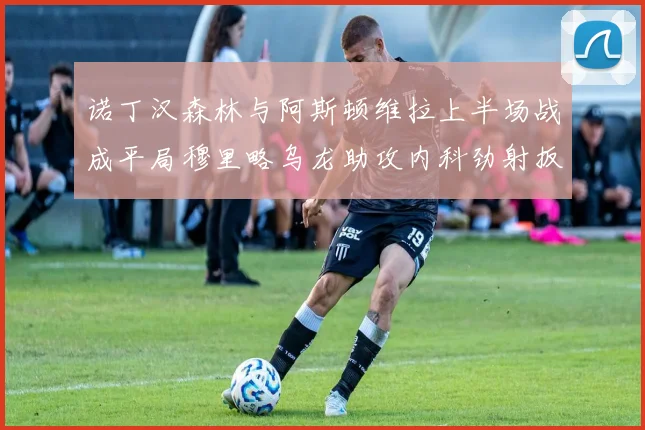 诺丁汉森林与阿斯顿维拉上半场战成平局穆里略乌龙助攻内科劲射扳平比分