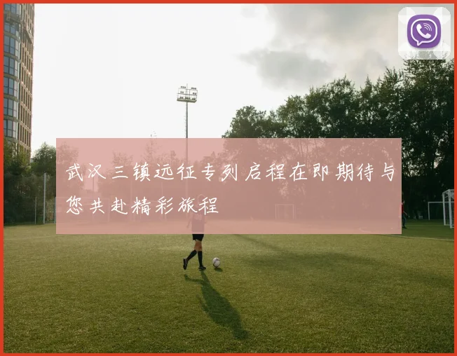 武汉三镇远征专列启程在即期待与您共赴精彩旅程