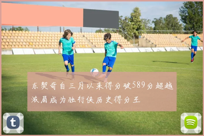 东契奇自三月以来得分破589分超越浓眉成为独行侠历史得分王