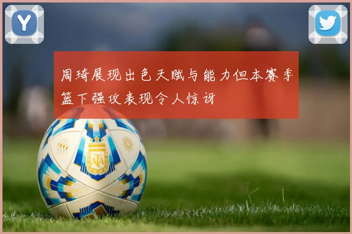 周琦展现出色天赋与能力但本赛季篮下强攻表现令人惊讶