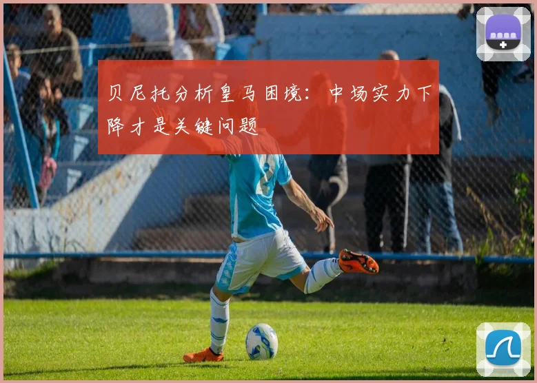 贝尼托分析皇马困境：中场实力下降才是关键问题