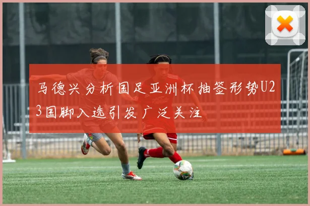 马德兴分析国足亚洲杯抽签形势U23国脚入选引发广泛关注
