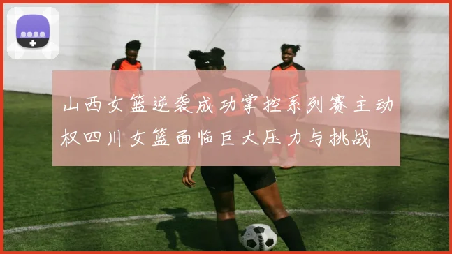 山西女篮逆袭成功掌控系列赛主动权四川女篮面临巨大压力与挑战