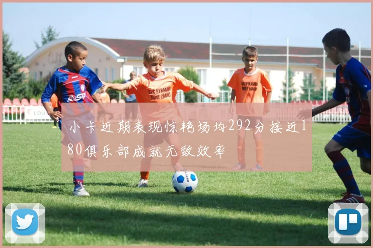 小卡近期表现惊艳场均292分接近180俱乐部成就无敌效率
