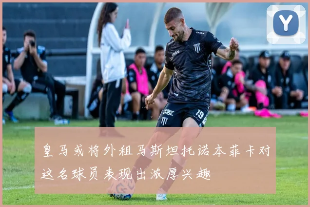 皇马或将外租马斯坦托诺本菲卡对这名球员表现出浓厚兴趣