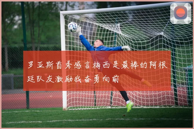 罗亚斯首秀感言梅西是最棒的阿根廷队友激励我奋勇向前