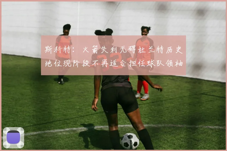 斯科特：火箭失利无碍杜兰特历史地位现阶段不再适合担任球队领袖