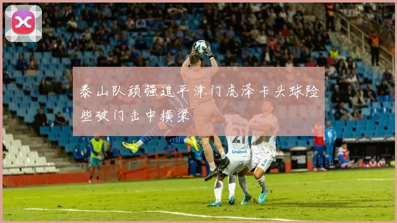 泰山队顽强追平津门虎泽卡头球险些破门击中横梁