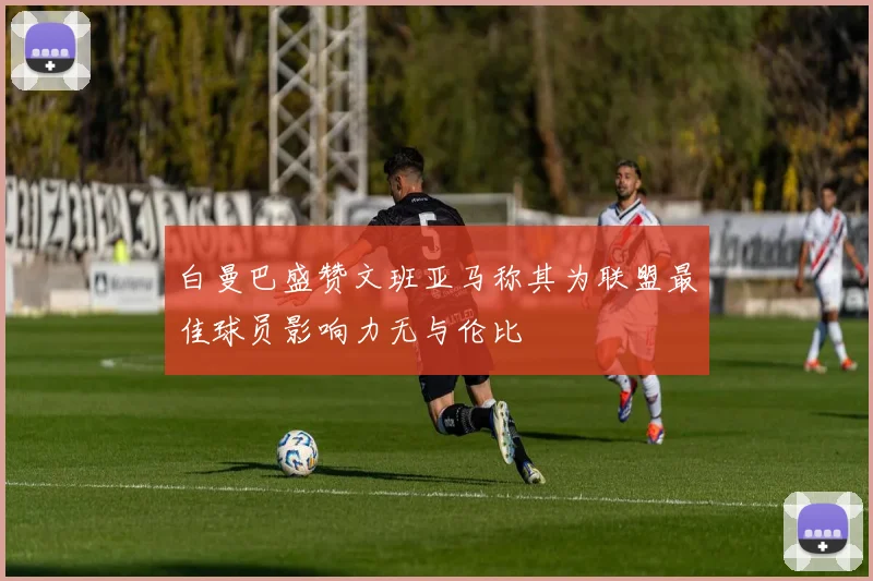白曼巴盛赞文班亚马称其为联盟最佳球员影响力无与伦比