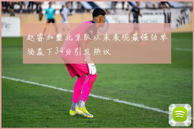 赵睿加盟北京队以来表现最强劲单场轰下34分引发热议