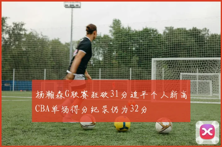 杨瀚森G联赛狂砍31分追平个人新高CBA单场得分纪录仍为32分