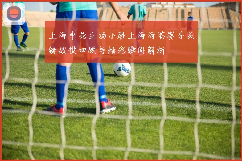 上海申花主场小胜上海海港赛季关键战役回顾与精彩瞬间解析